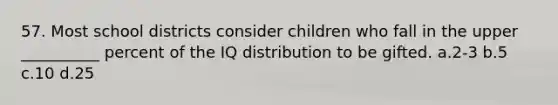 57. Most school districts consider children who fall in the upper __________ percent of the IQ distribution to be gifted. a.2-3 b.5 c.10 d.25