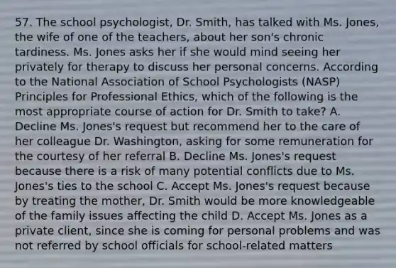 57. The school psychologist, Dr. Smith, has talked with Ms. Jones, the wife of one of the teachers, about her son's chronic tardiness. Ms. Jones asks her if she would mind seeing her privately for therapy to discuss her personal concerns. According to the National Association of School Psychologists (NASP) Principles for Professional Ethics, which of the following is the most appropriate course of action for Dr. Smith to take? A. Decline Ms. Jones's request but recommend her to the care of her colleague Dr. Washington, asking for some remuneration for the courtesy of her referral B. Decline Ms. Jones's request because there is a risk of many potential conflicts due to Ms. Jones's ties to the school C. Accept Ms. Jones's request because by treating the mother, Dr. Smith would be more knowledgeable of the family issues affecting the child D. Accept Ms. Jones as a private client, since she is coming for personal problems and was not referred by school officials for school-related matters