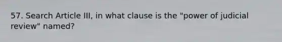 57. Search Article III, in what clause is the "power of judicial review" named?