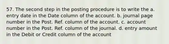 57. The second step in the posting procedure is to write the a. entry date in the Date column of the account. b. journal page number in the Post. Ref. column of the account. c. account number in the Post. Ref. column of the journal. d. entry amount in the Debit or Credit column of the account