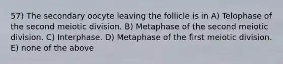 57) The secondary oocyte leaving the follicle is in A) Telophase of the second meiotic division. B) Metaphase of the second meiotic division. C) Interphase. D) Metaphase of the first meiotic division. E) none of the above