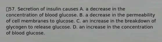 57. Secretion of insulin causes A. a decrease in the concentration of blood glucose. B. a decrease in the permeability of cell membranes to glucose. C. an increase in the breakdown of glycogen to release glucose. D. an increase in the concentration of blood glucose.