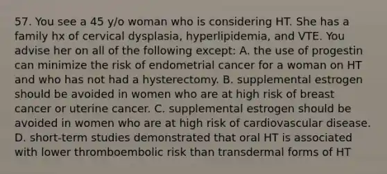 57. You see a 45 y/o woman who is considering HT. She has a family hx of cervical dysplasia, hyperlipidemia, and VTE. You advise her on all of the following except: A. the use of progestin can minimize the risk of endometrial cancer for a woman on HT and who has not had a hysterectomy. B. supplemental estrogen should be avoided in women who are at high risk of breast cancer or uterine cancer. C. supplemental estrogen should be avoided in women who are at high risk of cardiovascular disease. D. short-term studies demonstrated that oral HT is associated with lower thromboembolic risk than transdermal forms of HT