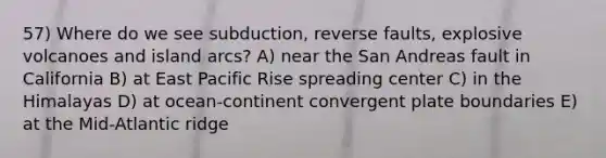 57) Where do we see subduction, reverse faults, explosive volcanoes and island arcs? A) near the San Andreas fault in California B) at East Pacific Rise spreading center C) in the Himalayas D) at ocean-continent convergent plate boundaries E) at the Mid-Atlantic ridge