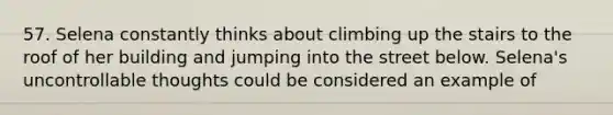 57. Selena constantly thinks about climbing up the stairs to the roof of her building and jumping into the street below. Selena's uncontrollable thoughts could be considered an example of