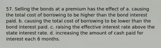 57. Selling the bonds at a premium has the effect of a. causing the total cost of borrowing to be higher than the bond interest paid. b. causing the total cost of borrowing to be lower than the bond interest paid. c. raising the effective interest rate above the state interest rate. d. increasing the amount of cash paid for interest each 6 months.