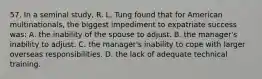 57. In a seminal study, R. L. Tung found that for American multinationals, the biggest impediment to expatriate success was: A. the inability of the spouse to adjust. B. the manager's inability to adjust. C. the manager's inability to cope with larger overseas responsibilities. D. the lack of adequate technical training.