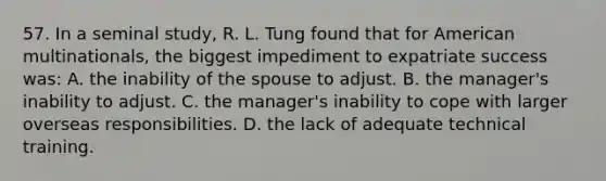 57. In a seminal study, R. L. Tung found that for American multinationals, the biggest impediment to expatriate success was: A. the inability of the spouse to adjust. B. the manager's inability to adjust. C. the manager's inability to cope with larger overseas responsibilities. D. the lack of adequate technical training.