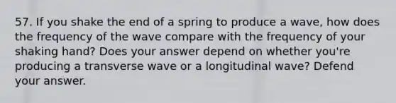 57. If you shake the end of a spring to produce a wave, how does the frequency of the wave compare with the frequency of your shaking hand? Does your answer depend on whether you're producing a transverse wave or a longitudinal wave? Defend your answer.