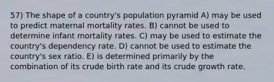 57) The shape of a country's population pyramid A) may be used to predict maternal mortality rates. B) cannot be used to determine infant mortality rates. C) may be used to estimate the country's dependency rate. D) cannot be used to estimate the country's sex ratio. E) is determined primarily by the combination of its crude birth rate and its crude growth rate.