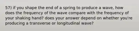 57) if you shape the end of a spring to produce a wave, how does the frequency of the wave compare with the frequency of your shaking hand? does your answer depend on whether you're producing a transverse or longitudinal wave?