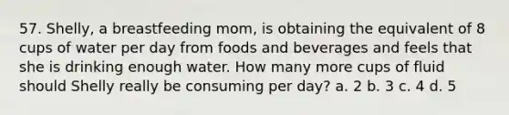 57. Shelly, a breastfeeding mom, is obtaining the equivalent of 8 cups of water per day from foods and beverages and feels that she is drinking enough water. How many more cups of fluid should Shelly really be consuming per day? a. 2 b. 3 c. 4 d. 5