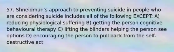 57. Shneidman's approach to preventing suicide in people who are considering suicide includes all of the following EXCEPT: A) reducing physiological suffering B) getting the person cognitive behavioural therapy C) lifting the blinders helping the person see options D) encouraging the person to pull back from the self-destructive act