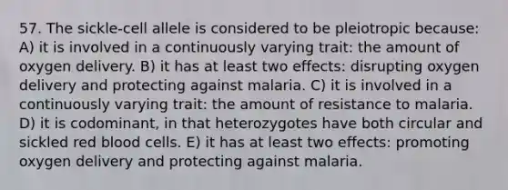 57. The sickle-cell allele is considered to be pleiotropic because: A) it is involved in a continuously varying trait: the amount of oxygen delivery. B) it has at least two effects: disrupting oxygen delivery and protecting against malaria. C) it is involved in a continuously varying trait: the amount of resistance to malaria. D) it is codominant, in that heterozygotes have both circular and sickled red blood cells. E) it has at least two effects: promoting oxygen delivery and protecting against malaria.