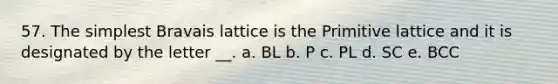 57. The simplest Bravais lattice is the Primitive lattice and it is designated by the letter __. a. BL b. P c. PL d. SC e. BCC