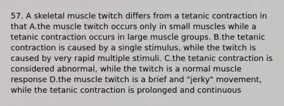 57. A skeletal muscle twitch differs from a tetanic contraction in that A.the muscle twitch occurs only in small muscles while a tetanic contraction occurs in large muscle groups. B.the tetanic contraction is caused by a single stimulus, while the twitch is caused by very rapid multiple stimuli. C.the tetanic contraction is considered abnormal, while the twitch is a normal muscle response D.the muscle twitch is a brief and "jerky" movement, while the tetanic contraction is prolonged and continuous