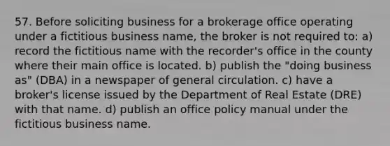 57. Before soliciting business for a brokerage office operating under a fictitious business name, the broker is not required to: a) record the fictitious name with the recorder's office in the county where their main office is located. b) publish the "doing business as" (DBA) in a newspaper of general circulation. c) have a broker's license issued by the Department of Real Estate (DRE) with that name. d) publish an office policy manual under the fictitious business name.