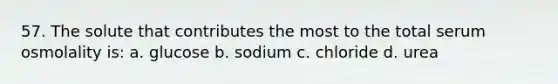 57. The solute that contributes the most to the total serum osmolality is: a. glucose b. sodium c. chloride d. urea