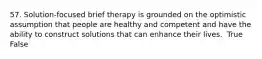 57. Solution-focused brief therapy is grounded on the optimistic assumption that people are healthy and competent and have the ability to construct solutions that can enhance their lives. ​ True False