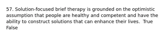 57. Solution-focused brief therapy is grounded on the optimistic assumption that people are healthy and competent and have the ability to construct solutions that can enhance their lives. ​ True False