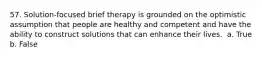 57. Solution-focused brief therapy is grounded on the optimistic assumption that people are healthy and competent and have the ability to construct solutions that can enhance their lives. ​ a. True b. False