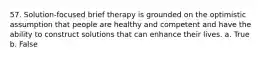 57. Solution-focused brief therapy is grounded on the optimistic assumption that people are healthy and competent and have the ability to construct solutions that can enhance their lives. a. True b. False