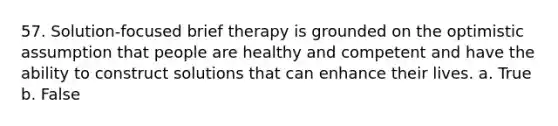 57. Solution-focused brief therapy is grounded on the optimistic assumption that people are healthy and competent and have the ability to construct solutions that can enhance their lives. a. True b. False