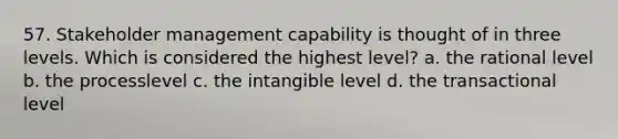 57. Stakeholder management capability is thought of in three levels. Which is considered the highest level? a. the rational level b. the processlevel c. the intangible level d. the transactional level