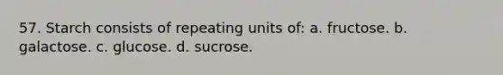 57. Starch consists of repeating units of: a. fructose. b. galactose. c. glucose. d. sucrose.