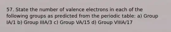 57. State the number of valence electrons in each of the following groups as predicted from the periodic table: a) Group IA/1 b) Group IIIA/3 c) Group VA/15 d) Group VIIIA/17