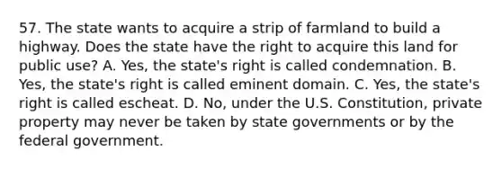 57. The state wants to acquire a strip of farmland to build a highway. Does the state have the right to acquire this land for public use? A. Yes, the state's right is called condemnation. B. Yes, the state's right is called eminent domain. C. Yes, the state's right is called escheat. D. No, under the U.S. Constitution, private property may never be taken by state governments or by the federal government.