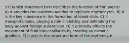 57) Which statement best describes the function of fibrinogen? A) It provides the nutrients needed to replicate erythrocytes. B) It is the key substance in the formation of blood clots. C) It transports lipids, playing a role in clotting and defending the body against foreign substances. D) It primarily affects the movement of fluid into capillaries by creating an osmotic gradient. E) It aids in the structural form of the erythrocyte.