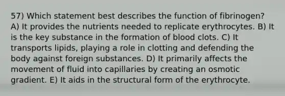 57) Which statement best describes the function of fibrinogen? A) It provides the nutrients needed to replicate erythrocytes. B) It is the key substance in the formation of blood clots. C) It transports lipids, playing a role in clotting and defending the body against foreign substances. D) It primarily affects the movement of fluid into capillaries by creating an osmotic gradient. E) It aids in the structural form of the erythrocyte.