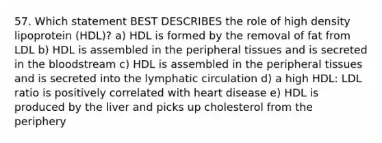 57. Which statement BEST DESCRIBES the role of high density lipoprotein (HDL)? a) HDL is formed by the removal of fat from LDL b) HDL is assembled in the peripheral tissues and is secreted in the bloodstream c) HDL is assembled in the peripheral tissues and is secreted into the lymphatic circulation d) a high HDL: LDL ratio is positively correlated with heart disease e) HDL is produced by the liver and picks up cholesterol from the periphery