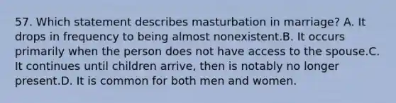 57. Which statement describes masturbation in marriage? A. It drops in frequency to being almost nonexistent.B. It occurs primarily when the person does not have access to the spouse.C. It continues until children arrive, then is notably no longer present.D. It is common for both men and women.