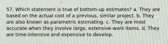 57. Which statement is true of bottom-up estimates? a. They are based on the actual cost of a previous, similar project. b. They are also known as parametric estimating. c. They are most accurate when they involve large, extensive work items. d. They are time-intensive and expensive to develop.