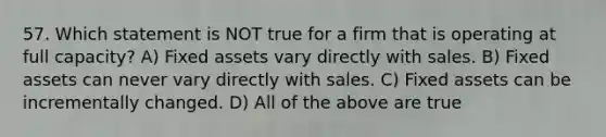 57. Which statement is NOT true for a firm that is operating at full capacity? A) Fixed assets vary directly with sales. B) Fixed assets can never vary directly with sales. C) Fixed assets can be incrementally changed. D) All of the above are true