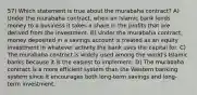 57) Which statement is true about the murabaha contract? A) Under the murabaha contract, when an Islamic bank lends money to a business it takes a share in the profits that are derived from the investment. B) Under the murabaha contract, money deposited in a savings account is treated as an equity investment in whatever activity the bank uses the capital for. C) The murabaha contract is widely used among the world's Islamic banks because it is the easiest to implement. D) The murabaha contract is a more efficient system than the Western banking system since it encourages both long-term savings and long-term investment.