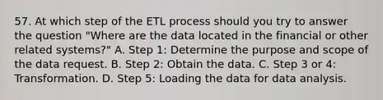 57. At which step of the ETL process should you try to answer the question "Where are the data located in the financial or other related systems?" A. Step 1: Determine the purpose and scope of the data request. B. Step 2: Obtain the data. C. Step 3 or 4: Transformation. D. Step 5: Loading the data for data analysis.