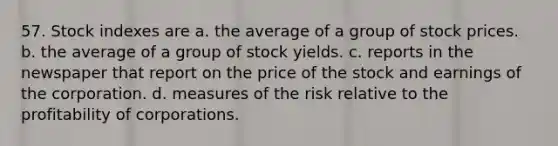 57. Stock indexes are a. the average of a group of stock prices. b. the average of a group of stock yields. c. reports in the newspaper that report on the price of the stock and earnings of the corporation. d. measures of the risk relative to the profitability of corporations.