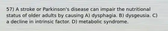 57) A stroke or Parkinson's disease can impair the nutritional status of older adults by causing A) dysphagia. B) dysgeusia. C) a decline in intrinsic factor. D) metabolic syndrome.