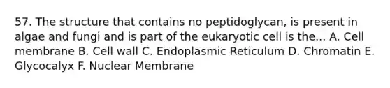 57. The structure that contains no peptidoglycan, is present in algae and fungi and is part of the eukaryotic cell is the... A. Cell membrane B. Cell wall C. Endoplasmic Reticulum D. Chromatin E. Glycocalyx F. Nuclear Membrane