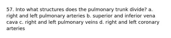 57. Into what structures does the pulmonary trunk divide? a. right and left pulmonary arteries b. superior and inferior vena cava c. right and left pulmonary veins d. right and left coronary arteries