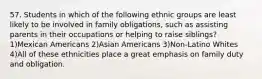 57. Students in which of the following ethnic groups are least likely to be involved in family obligations, such as assisting parents in their occupations or helping to raise siblings? 1)Mexican Americans 2)Asian Americans 3)Non-Latino Whites 4)All of these ethnicities place a great emphasis on family duty and obligation.