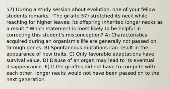 57) During a study session about evolution, one of your fellow students remarks, "The giraffe 57) stretched its neck while reaching for higher leaves; its offspring inherited longer necks as a result." Which statement is most likely to be helpful in correcting this student's misconception? A) Characteristics acquired during an organism's life are generally not passed on through genes. B) Spontaneous mutations can result in the appearance of new traits. C) Only favorable adaptations have survival value. D) Disuse of an organ may lead to its eventual disappearance. E) If the giraffes did not have to compete with each other, longer necks would not have been passed on to the next generation.