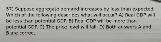 57) Suppose aggregate demand increases by less than expected. Which of the following describes what will occur? A) Real GDP will be less than potential GDP. B) Real GDP will be more than potential GDP. C) The price level will fall. D) Both answers A and B are correct.