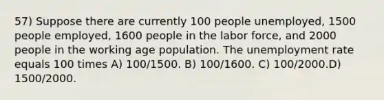 57) Suppose there are currently 100 people unemployed, 1500 people employed, 1600 people in the labor force, and 2000 people in the working age population. The unemployment rate equals 100 times A) 100/1500. B) 100/1600. C) 100/2000.D) 1500/2000.