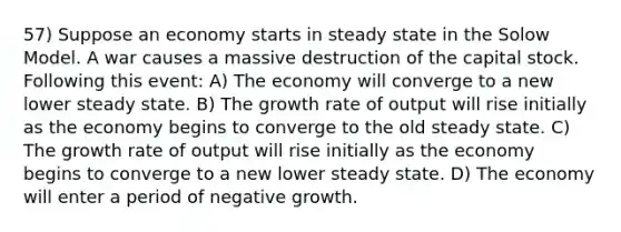 57) Suppose an economy starts in steady state in the Solow Model. A war causes a massive destruction of the capital stock. Following this event: A) The economy will converge to a new lower steady state. B) The growth rate of output will rise initially as the economy begins to converge to the old steady state. C) The growth rate of output will rise initially as the economy begins to converge to a new lower steady state. D) The economy will enter a period of negative growth.