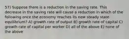 57) Suppose there is a reduction in the saving rate. This decrease in the saving rate will cause a reduction in which of the following once the economy reaches its new steady state equilibrium? A) growth rate of output B) growth rate of capital C) growth rate of capital per worker D) all of the above E) none of the above