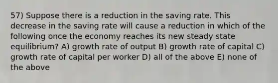 57) Suppose there is a reduction in the saving rate. This decrease in the saving rate will cause a reduction in which of the following once the economy reaches its new steady state equilibrium? A) growth rate of output B) growth rate of capital C) growth rate of capital per worker D) all of the above E) none of the above